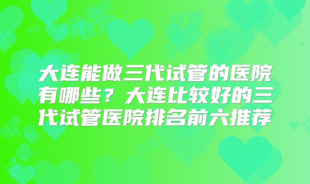 大连能做三代试管的医院有哪些？大连比较好的三代试管医院排名前六推荐