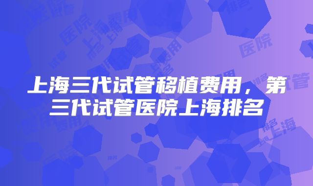 上海三代试管移植费用，第三代试管医院上海排名