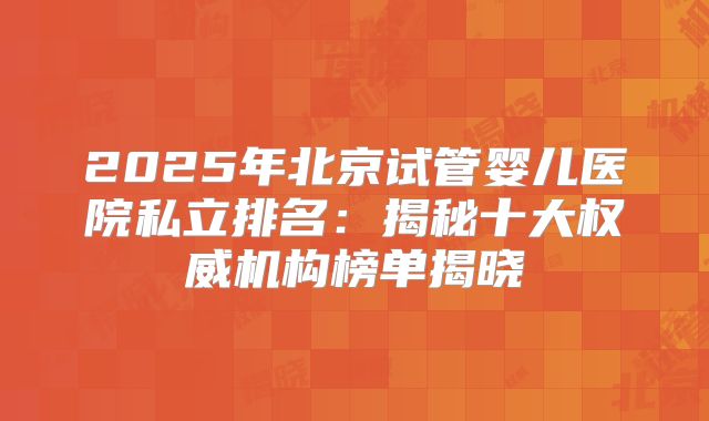 2025年北京试管婴儿医院私立排名：揭秘十大权威机构榜单揭晓