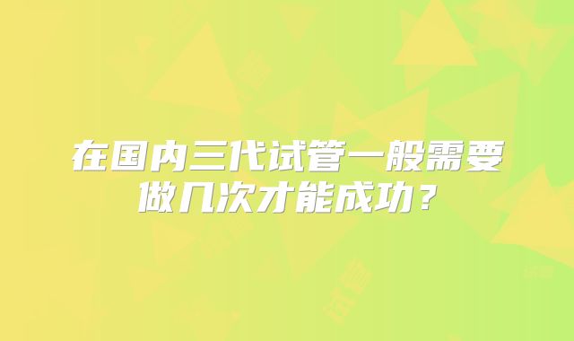 在国内三代试管一般需要做几次才能成功?
