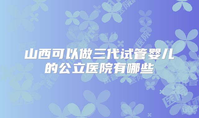山西可以做三代试管婴儿的公立医院有哪些
