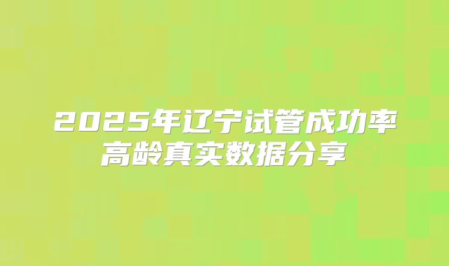 2025年辽宁试管成功率高龄真实数据分享