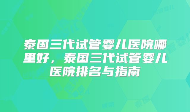 泰国三代试管婴儿医院哪里好，泰国三代试管婴儿医院排名与指南