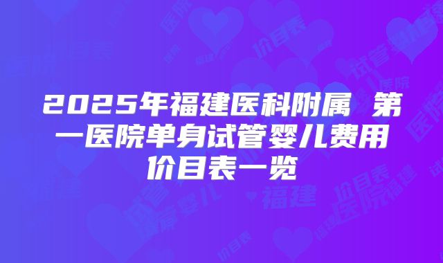 2025年福建医科附属 第一医院单身试管婴儿费用价目表一览