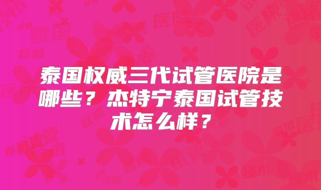 泰国权威三代试管医院是哪些？杰特宁泰国试管技术怎么样？