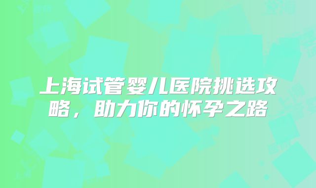 上海试管婴儿医院挑选攻略,助力你的怀孕之路