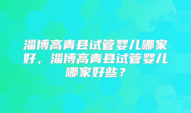 淄博高青县试管婴儿哪家好,淄博高青县试管婴儿哪家好些?