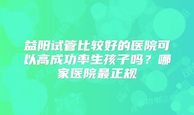 益阳试管比较好的医院可以高成功率生孩子吗？哪家医院最正规