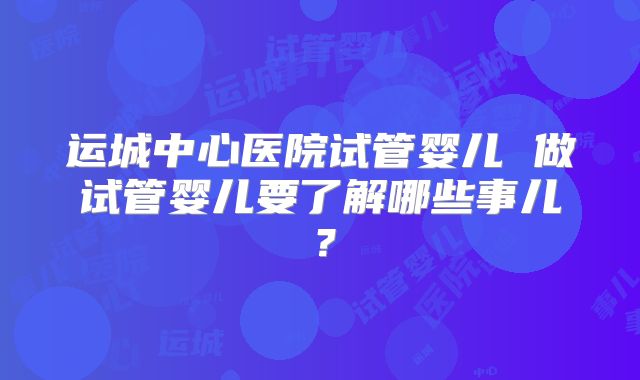 运城中心医院试管婴儿 做试管婴儿要了解哪些事儿？