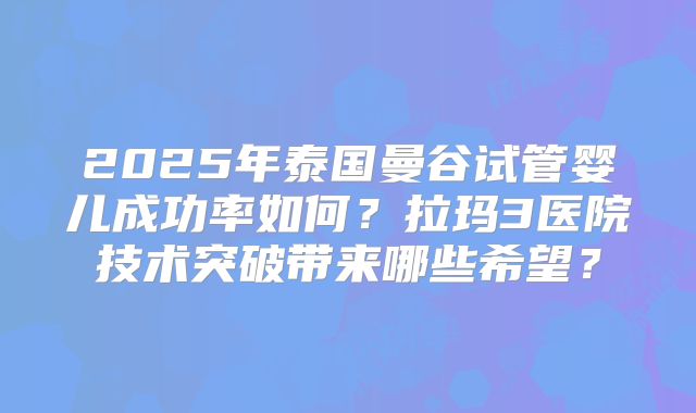 2025年泰国曼谷试管婴儿成功率如何？拉玛3医院技术突破带来哪些希望？