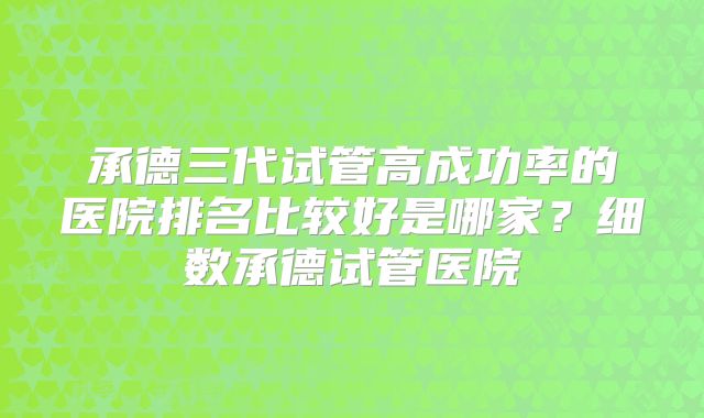 承德三代试管高成功率的医院排名比较好是哪家？细数承德试管医院