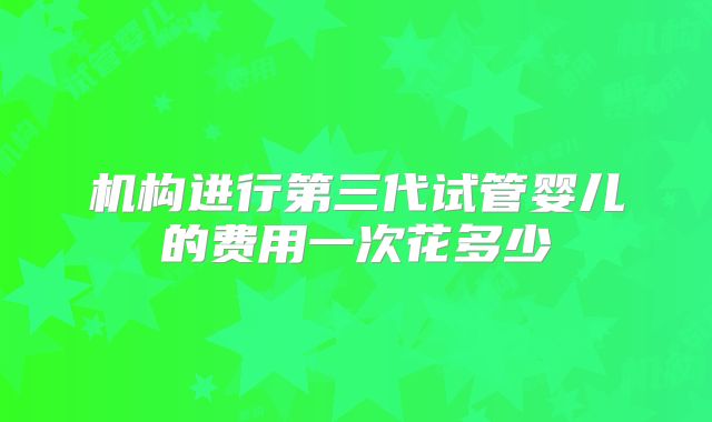 机构进行第三代试管婴儿的费用一次花多少
