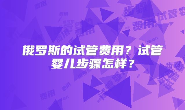 俄罗斯的试管费用？试管婴儿步骤怎样？