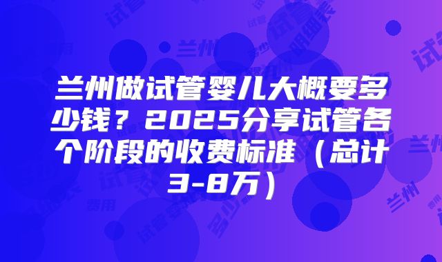 兰州做试管婴儿大概要多少钱?2025分享试管各个阶段的收费标准(总计3-8万)