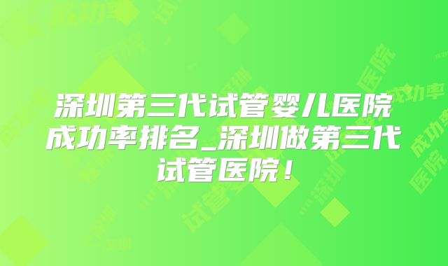 深圳第三代试管婴儿医院成功率排名_深圳做第三代试管医院！