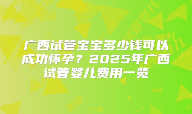 广西试管宝宝多少钱可以成功怀孕？2025年广西试管婴儿费用一览