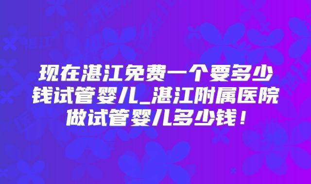 现在湛江免费一个要多少钱试管婴儿_湛江附属医院做试管婴儿多少钱！