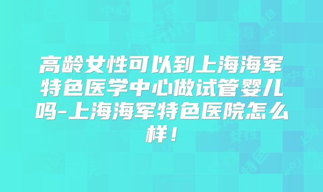 高龄女性可以到上海海军特色医学中心做试管婴儿吗-上海海军特色医院怎么样！