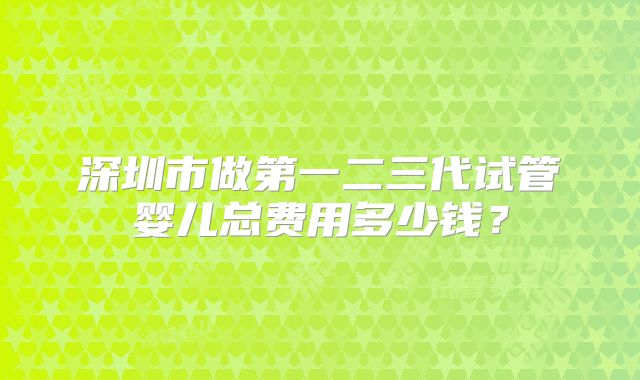 深圳市做第一二三代试管婴儿总费用多少钱？