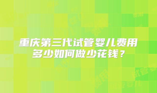 重庆第三代试管婴儿费用多少如何做少花钱？