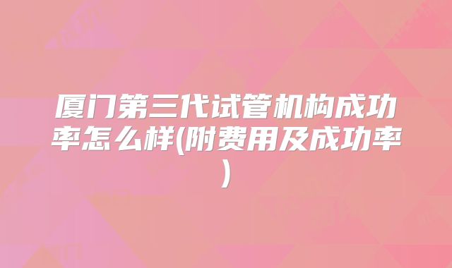 厦门第三代试管机构成功率怎么样(附费用及成功率)