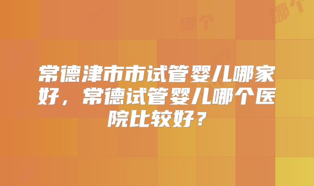 常德津市市试管婴儿哪家好，常德试管婴儿哪个医院比较好？