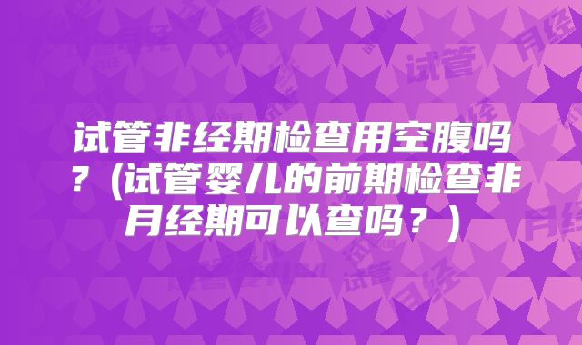 试管非经期检查用空腹吗？(试管婴儿的前期检查非月经期可以查吗？)