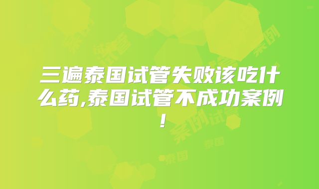 三遍泰国试管失败该吃什么药,泰国试管不成功案例!