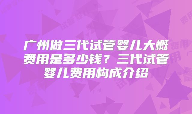 广州做三代试管婴儿大概费用是多少钱?三代试管婴儿费用构成介绍