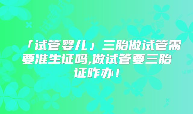 「试管婴儿」三胎做试管需要准生证吗,做试管要三胎证咋办！