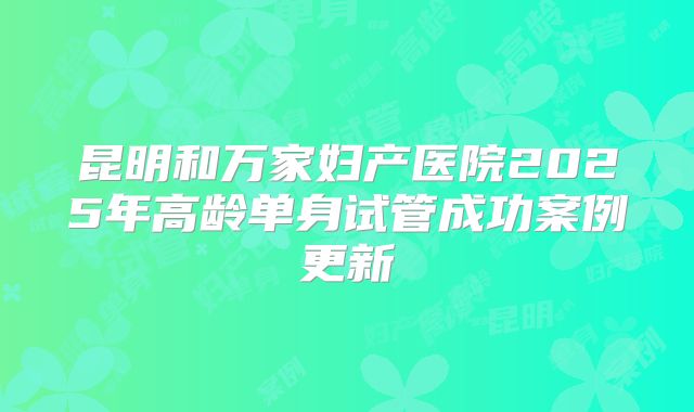 昆明和万家妇产医院2025年高龄单身试管成功案例更新