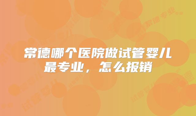 常德哪个医院做试管婴儿最专业，怎么报销