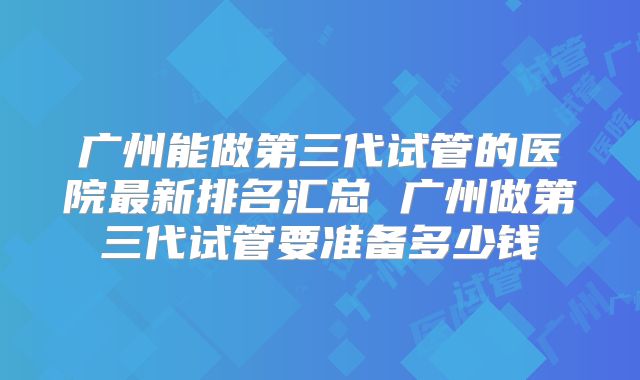 广州能做第三代试管的医院最新排名汇总 广州做第三代试管要准备多少钱