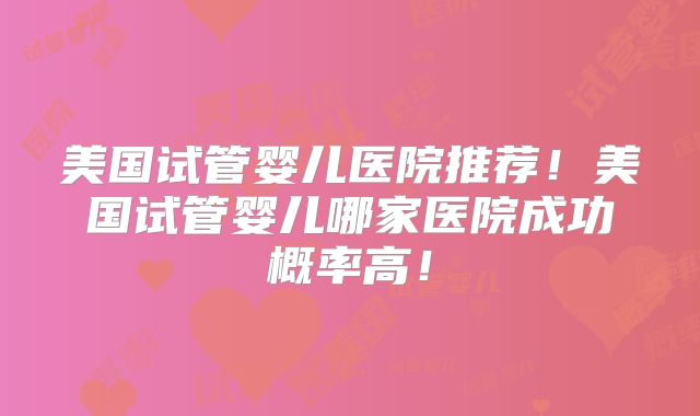 美国试管婴儿医院推荐！美国试管婴儿哪家医院成功概率高！