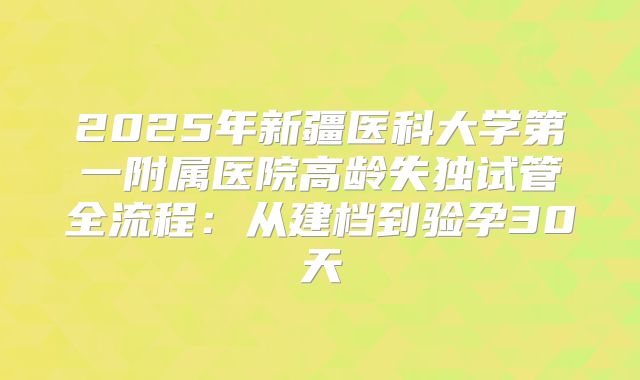 2025年新疆医科大学第一附属医院高龄失独试管全流程：从建档到验孕30天