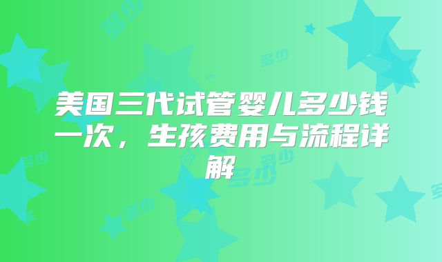 美国三代试管婴儿多少钱一次,生孩费用与流程详解