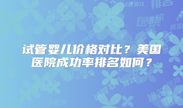 试管婴儿价格对比？美国医院成功率排名如何？