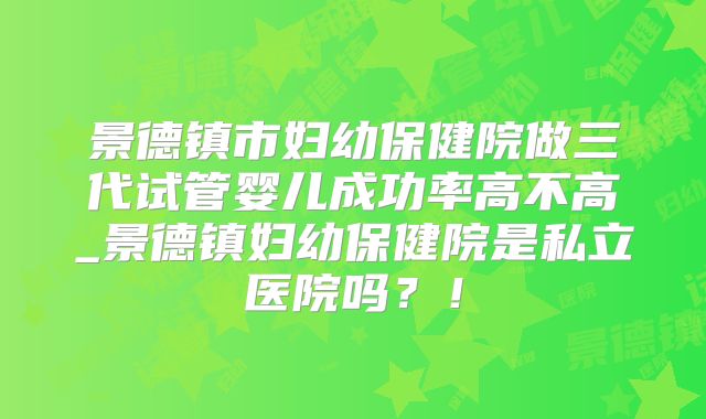 景德镇市妇幼保健院做三代试管婴儿成功率高不高_景德镇妇幼保健院是私立医院吗？！