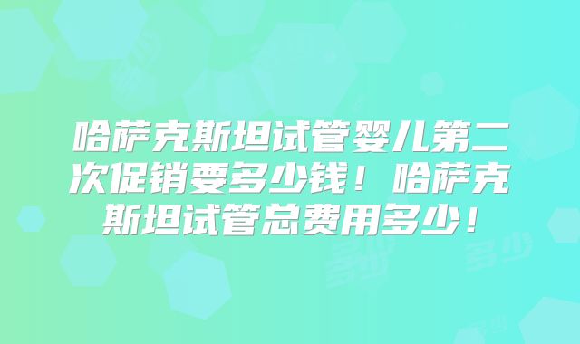 哈萨克斯坦试管婴儿第二次促销要多少钱！哈萨克斯坦试管总费用多少！