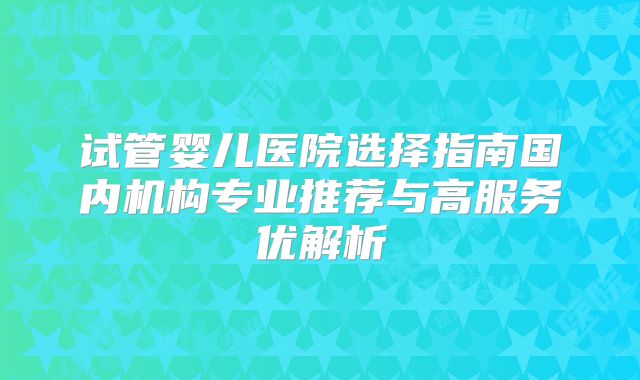 试管婴儿医院选择指南国内机构专业推荐与高服务优解析