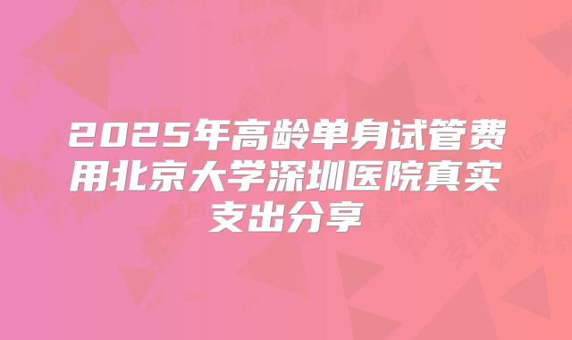 2025年高龄单身试管费用北京大学深圳医院真实支出分享