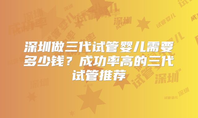 深圳做三代试管婴儿需要多少钱？成功率高的三代试管推荐