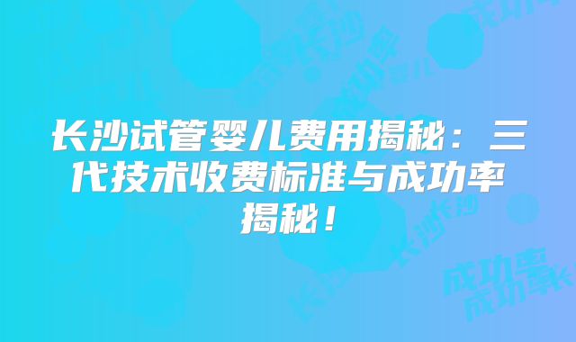 长沙试管婴儿费用揭秘:三代技术收费标准与成功率揭秘!