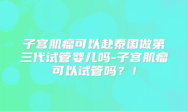 子宫肌瘤可以赴泰国做第三代试管婴儿吗-子宫肌瘤可以试管吗？！