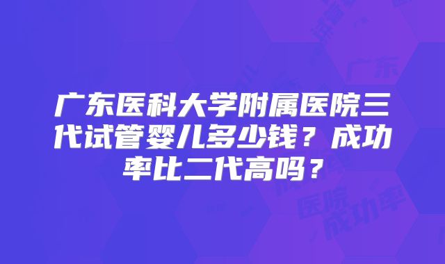 广东医科大学附属医院三代试管婴儿多少钱？成功率比二代高吗？