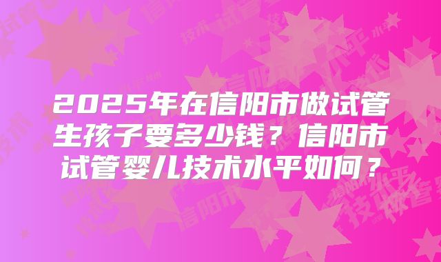 2025年在信阳市做试管生孩子要多少钱？信阳市试管婴儿技术水平如何？