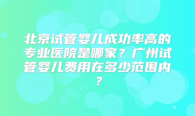 北京试管婴儿成功率高的专业医院是哪家？广州试管婴儿费用在多少范围内？