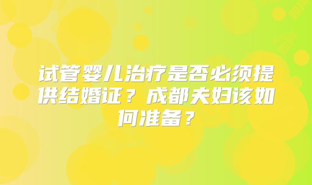 试管婴儿治疗是否必须提供结婚证？成都夫妇该如何准备？