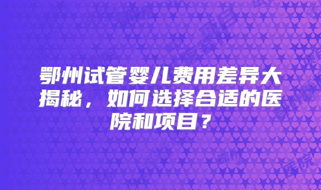 鄂州试管婴儿费用差异大揭秘，如何选择合适的医院和项目？