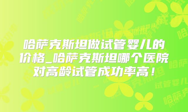 哈萨克斯坦做试管婴儿的价格_哈萨克斯坦哪个医院对高龄试管成功率高！